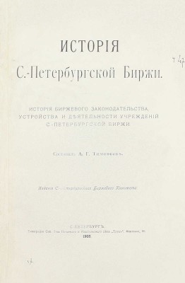 [Первый обобщающий труд по истории старейшей русской биржи]. Тимофеев А.Г. История С.-Петербургской биржи. История биржевого законодательства, устройства и деятельности учреждений С.-Петербургской биржи. СПб.: Изд. С.-Петербургского биржевого комитета, 1903.